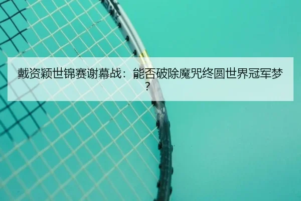 戴资颖世锦赛谢幕战：能否破除魔咒终圆世界冠军梦？