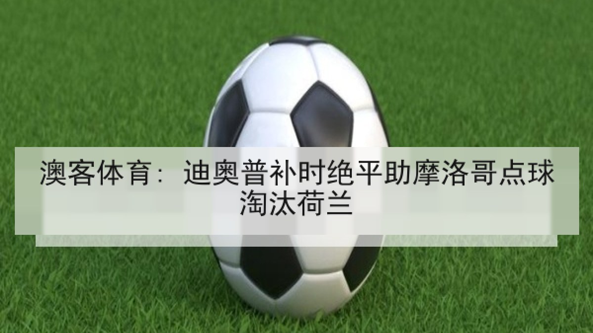澳客体育: 迪奥普补时绝平助摩洛哥点球淘汰荷兰